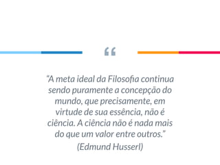 ““A meta ideal da Filosoﬁa continua
sendo puramente a concepção do
mundo, que precisamente, em
virtude de sua essência, não é
ciência. A ciência não é nada mais
do que um valor entre outros.”
(Edmund Husserl)
 