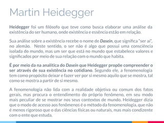 Martin Heidegger
Heidegger foi um ﬁlósofo que teve como busca elaborar uma análise da
existência do ser humano, onde existência e essência estão em relação.
Sua análise sobre a existência recebe o nome de Dasein, que signiﬁca “ser aí”,
no alemão. Neste sentido, o ser não é algo que possui uma consciência
isolada do mundo, mas um ser que está no mundo que estabelece valores e
signiﬁcados por meio de sua relação com o mundo que habita.
É por meio da na analítica do Dasein que Heidegger propõe compreender o
ser através de sua existência no cotidiano. Segundo ele, a fenomenologia
tem como propósito deixar e fazer ver por si mesmo aquilo que se mostra, tal
como se mostra a partir de si mesmo.
A fenomenologia não lida com a realidade objetiva ou comum dos fatos
gerais, mas procura o entendimento do próprio fenômeno, em seu modo
mais peculiar de se mostrar nos seus contextos de mundo. Heidegger dizia
que o modo de acesso aos fenômenos é o método da fenomenologia, que não
é menos rigoroso que o das ciências físicas ou naturais, mas mais condizente
com o ente que estuda.
 
