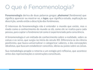 O que é Fenomenologia?
Fenomenologia deriva de duas palavras gregas: phainomai (fenômeno) que
signiﬁca aparecer ou mostrar-se, e logos, que signiﬁca estudo, explicação ou
descrição, sendo então a descrição dos fenômenos.
O interesse da fenomenologia não é entender o mundo que existe, mas o
modo como o conhecimento do mundo se dá, como ele se realiza para cada
pessoa, para captar o fenômeno tal como é experienciado pela consciência.
A fenomenologia é um método de conhecimento sobre a realidade, sobre as
coisas e os seres, que surgiu no início do século XX. Diferencia-se da ciência
positivista, que busca universalizar e categorizar saberes, e das concepções
idealistas, que buscam estabelecer conceitos, ideias ou juízos sobre as coisas.
Sua metodologia propõe o retorno a um estágio pré-reﬂexivo, que acontece
antes das representações e construções conceituais.
 