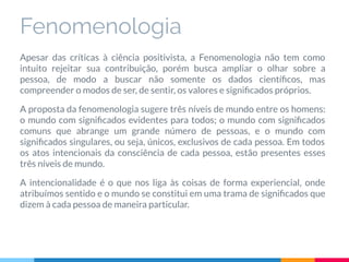 Fenomenologia
Apesar das críticas à ciência positivista, a Fenomenologia não tem como
intuito rejeitar sua contribuição, porém busca ampliar o olhar sobre a
pessoa, de modo a buscar não somente os dados cientíﬁcos, mas
compreender o modos de ser, de sentir, os valores e signiﬁcados próprios.
A proposta da fenomenologia sugere três níveis de mundo entre os homens:
o mundo com signiﬁcados evidentes para todos; o mundo com signiﬁcados
comuns que abrange um grande número de pessoas, e o mundo com
signiﬁcados singulares, ou seja, únicos, exclusivos de cada pessoa. Em todos
os atos intencionais da consciência de cada pessoa, estão presentes esses
três níveis de mundo.
A intencionalidade é o que nos liga às coisas de forma experiencial, onde
atribuímos sentido e o mundo se constitui em uma trama de signiﬁcados que
dizem à cada pessoa de maneira particular.
 