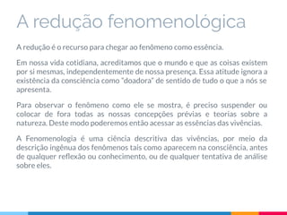 A redução fenomenológica
A redução é o recurso para chegar ao fenômeno como essência.
Em nossa vida cotidiana, acreditamos que o mundo e que as coisas existem
por si mesmas, independentemente de nossa presença. Essa atitude ignora a
existência da consciência como “doadora” de sentido de tudo o que a nós se
apresenta.
Para observar o fenômeno como ele se mostra, é preciso suspender ou
colocar de fora todas as nossas concepções prévias e teorias sobre a
natureza. Deste modo poderemos então acessar as essências das vivências.
A Fenomenologia é uma ciência descritiva das vivências, por meio da
descrição ingênua dos fenômenos tais como aparecem na consciência, antes
de qualquer reﬂexão ou conhecimento, ou de qualquer tentativa de análise
sobre eles.
 