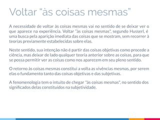 Voltar “às coisas mesmas”
A necessidade de voltar às coisas mesmas vai no sentido de se deixar ver o
que aparece na experiência. Voltar “às coisas mesmas", segundo Husserl, é
uma busca pela aparição imediata das coisas que se mostram, sem recorrer à
teorias previamente estabelecidas sobre elas.
Neste sentido, sua intenção não é partir das coisas objetivas como procede a
ciência, mas deixar de lado qualquer teoria anterior sobre as coisas, para que
se possa permitir ver as coisas como nos aparecem em seu pleno sentido.
O retorno às coisas mesmas constitui a volta as vivências mesmas, por serem
elas o fundamento tanto das coisas objetivas e das subjetivas.
A fenomenologia tem o intuito de chegar "às coisas mesmas", no sentido dos
signiﬁcados delas constituídos na subjetividade.
 