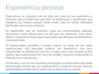 Experiência pessoal
Cada pessoa se relaciona com os fatos por meio de sua experiência e
vivências, que se funde com uma série de lembranças e sentimentos que
compõem sua história pessoal. Deste modo, cada um atribui diferentes
signiﬁcados para as suas vivências.
Os signiﬁcados não são estáticos, estão em transformação, podemos
desenvolver novos olhares para um fato que nos aconteceu. Com novos
olhares, é possível uma percepção mais ampla, que olha para os fenômenos e
não para os fatos.
O fenomenólogo possibilita a pessoa colocar as coisas de seu modo
experienciado, não buscando elaborar um diagnóstico, mas para
compreender os sentidos de cada um, o modo como cada situação ou fato
signiﬁca para cada pessoa. Por meio do sentido, é possível compreender o
modo de ser de cada pessoa.
O indivíduo, é um ser em constante construção e transformação, não sendo
determinado somente por sua condição física e material, mas por diversas
possibilidades e modos de ser, existir e de se pronunciar no mundo.
 