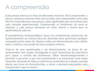 A compreensão
Cada pessoa vivencia os fatos de diferentes maneiras. Para compreender a
pessoa, não basta somente olhar para os fatos, mas compreender como cada
fato foi vivenciado para essa pessoa, quais signiﬁcados que ela atribuiu para
cada situação experimentada. Compreender os fenômenos tal como se
mostram a cada pessoa demanda um olhar aberto e atento para os
signiﬁcados de cada um.
O procedimento fenomenológico, busca um envolvimento existencial, um
aprofundamento na vivência descrita, deixando entre parênteses qualquer
concepção prévia sobre ela. Depois realiza um distanciamento, para reﬂetir
sobre a vivência, sem perder de vista a própria vivência.
Trata-se de uma aproximação e um distanciamento, na busca de um
compreender mais amplo, investigando os atos intencionais da consciência
para captar o sentido dos fenômenos. Olhar fenomenologicamente é
perceber o presente, o que está acontecendo e se mostrando neste exato
momento, deixando de lado os caminhos já conhecidos da tradição, estando
aberto aos riscos do desconhecidos, a novas e possíveis percepções para
compreender o que se mostra.
 