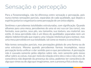 Sensação e percepção
Para a Fenomenologia, não há diferença entre sensação e percepção, pois
nunca temos sensações parciais, separadas de cada qualidade, que depois o
espírito juntaria e organizaria como percepção de um único objeto.
Sentimos e percebemos totalidades estruturadas, com signiﬁcação. Quando
olhamos para uma mesa, percebemos de uma só vez sua cor (ou cores), seu
formato, suas partes, seus pés, seu tamanho, sua textura, seu material, seu
estilo. A mesa percebida não é um bloco de qualidades separadas nem um
objeto indeterminado que espera uma relação intelectual para nomear, mas
uma mesa percebida em sua totalidade, tal como se mostra à consciência.
Não temos sensações parciais, mas percepções globais de uma forma ou de
uma estrutura. Mesmo quando percebemos formas incompletas, nossa
percepção tenta uniﬁcar e dar sentido para o que percebemos. A percepção
não é causada somente pelos objetos sobre nós, nem somente pelo nosso
olhar sobre as coisas, mas por meio da relação entre eles e nós e nós e eles. A
consciência não depende da presença da coisa, podemos ter consciência de
algo que vimos ou de algo que imaginamos, sem a presença física deste algo.
 