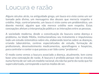 Loucura e razão
Alguns séculos atrás, na antiguidade grega, um louco era visto como um ser
tomado pelo divino, um mensageiro dos deuses que merecia respeito e
crédito. Hoje, contrariamente, um louco é visto como um problemático, um
doente mental, alguém que não merece crédito nem respeito. Estas
concepções afetam a interpretação pública e as interações entre as pessoas.
A sociedade moderna, desde a conceituação da loucura como doença e
problema, na Idade Média, institucionalizou seu tratamento e impulsionou
todo um estudo sistemático sobre ela, elaborando teorias sobre as doenças,
criando laboratórios, centros especializados de estudo, formação de
proﬁssionais, desenvolvimento medicamentos, aparelhagens e hospícios,
para controlar e conter o que passou a ser tido como “problema”.
O modo como vemos a loucura associado a doença, atualmente, tem como
base uma concepção de razão. A loucura é proibida porque não se encaixa
numa forma de ser sob um modelo racional, ela não faz parte da razão que foi
supervalorizada, corresponde a outros modos de ser.
 