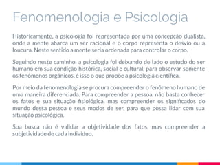 Fenomenologia e Psicologia
Historicamente, a psicologia foi representada por uma concepção dualista,
onde a mente abarca um ser racional e o corpo representa o desvio ou a
loucura. Neste sentido a mente seria ordenada para controlar o corpo.
Seguindo neste caminho, a psicologia foi deixando de lado o estudo do ser
humano em sua condição histórica, social e cultural, para observar somente
os fenômenos orgânicos, é isso o que propõe a psicologia cientíﬁca.
Por meio da fenomenologia se procura compreender o fenômeno humano de
uma maneira diferenciada. Para compreender a pessoa, não basta conhecer
os fatos e sua situação ﬁsiológica, mas compreender os signiﬁcados do
mundo dessa pessoa e seus modos de ser, para que possa lidar com sua
situação psicológica.
Sua busca não é validar a objetividade dos fatos, mas compreender a
subjetividade de cada indivíduo.
 