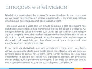 Emoções e afetividade
Não há uma separação entre as emoções e o entendimento que temos das
coisas, nosso entendimento é sempre emocionado. É por meio dos estados
de ânimo que percebemos como as coisas nos afetam.
Tudo o que vemos, é visto com um estado de ânimo, e eles abrem para nós
signiﬁcados existenciais e não meramente lógicos das coisas e situações. As
emoções falam de coisas diferentes e, às vezes, até contraditórias em relação
àquelas que pensamos, elas revelam o nosso efetivo envolvimento e de nossa
situação no mundo. As emoções não atrapalham nossa informação a respeito
do mundo, pelo contrário, as coisas são o que são para nós por meio das
emoções que nos envolvemos a elas.
É por meio da afetividade que nos percebemos como seres singulares.
Através das emoções tudo o que existe ganha consistência, uma vez que elas
revelam como as coisas nos afetam, como somos tocados por elas. Não
entendemos o sentido das coisas nas explicações teóricas, em princípios
morais ou legais, mas por meio das emoções. É por meio das emoções que as
coisas aparecem como são, ganham sua mais plena consistência.
 