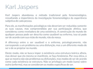 Karl Jaspers
Karl Jaspers abandonou o método tradicional pelo fenomenológico,
ressaltando a importância da investigação fenomenológica da experiência
subjetiva de cada pessoa.
Para ele, as manifestações psicológicas não deveriam ser reduzidas somente
as suas causas, mas compreendidas por sua participação afetiva, que
considerou como reveladora de uma existência. A construção do mundo de
qualquer pessoa pode ser descrita como saudável ou enferma, isso só pode
ser de acordo com sua visão de mundo, não da nossa.
A diferença entre o ser saudável e o enfermo, psicologicamente, não
corresponde a um problema ou uma disfunção, mas a um diferente modo de
ser e de se projetar no mundo.
Deste modo, não se busca impor à existência uma estrutura teórica alheia,
mas deixar que ela mesma se manifeste, se faça fenômeno. Por essa ótica, o
que se mostra não são problemas ou disfunções, mas modos de ser de acordo
como cada existência se estrutura. Não se privilegia um modo (sano) sobre
outro (enfermo), mas se consideram os modos especíﬁcos de ser.
 