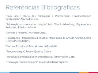 Referências Bibliográﬁcas
“Para uma História das Psicologias e Psicoterapias Fenomenológico
Existenciais”, Afonso Fonseca.
"Psicologia, uma (nova) introdução", Luís Cláudio Mendonça Figueiredo e
Pedro Luiz Ribeiro de Santi.
“Convite à Filosoﬁa”, Marilena Chauí.
“Filosofando - Introdução à Filosoﬁa”, Maria Lúcia de Arruda Aranha, Maria
Helena Pires Martins.
“Corpo e Existência”, Maria Lucrecia Rovaletti.
“Fenomenologia”, Rubem Queiroz Cobra.
“Introdução à Psicologia Fenomenológica”, Tommy Akira Goto.
"Psicologia Fenomenológica”, Yolanda Cintrão Forghieri.
 