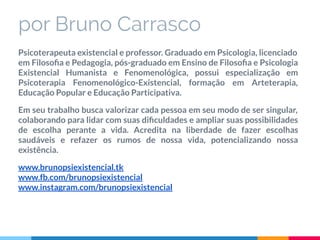 por Bruno Carrasco
Psicoterapeuta existencial e professor. Graduado em Psicologia, licenciado
em Filosoﬁa e Pedagogia, pós-graduado em Ensino de Filosoﬁa e Psicologia
Existencial Humanista e Fenomenológica, possui especialização em
Psicoterapia Fenomenológico-Existencial, formação em Arteterapia,
Educação Popular e Educação Participativa.
Em seu trabalho busca valorizar cada pessoa em seu modo de ser singular,
colaborando para lidar com suas diﬁculdades e ampliar suas possibilidades
de escolha perante a vida. Acredita na liberdade de fazer escolhas
saudáveis e refazer os rumos de nossa vida, potencializando nossa
existência.
www.brunopsiexistencial.tk
www.fb.com/brunopsiexistencial
www.instagram.com/brunopsiexistencial
 
