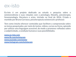ex-isto
Ex-isto é um projeto dedicado ao estudo e pesquisa sobre o
existencialismo e suas relações com a psicologia, ﬁlosoﬁa, psicoterapia,
fenomenologia, literatura e artes, iniciado no ﬁnal de 2016. Criado e
mantido por Bruno Carrasco, psicoterapeuta existencial e professor.
Tem como intuito oferecer conteúdos que facilitem a compreensão sobre
os temas pesquisados, por meio de textos, vídeos, cursos ou livros, optando
por utilizar uma linguagem acessível, de modo a promover reﬂexões sobre
a subjetividade, a condição humana e suas possibilidades.
www.ex-isto.com
www.fb.com/existocom
www.youtube.com/existo
www.instagram.com/existocom
 