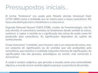 Pressupostos iniciais...
O termo “fenômeno” era usada pelo ﬁlósofo alemão Immanuel Kant
(1724-1804) como a realidade que se mostra para a nossa consciência. Ele
fazia uma distinção entre o fenômeno e a coisa em si.
Segundo Edmund Husserl (1859-1938), criador da Fenomenologia, não há
esta divisão. A consciência constitui os fenômenos dando sentido às coisas,
conhecer é captar o sentido ou a signiﬁcação das coisas do modo como foi
produzido pela consciência. As signiﬁcações dependem do sujeito do
conhecimento.
O que chamamos “realidade”, para Husserl, não é um conjunto de coisas, mas
um conjunto de signiﬁcações ou de sentidos que são produzidos pela
consciência, que constitui a realidade enquanto sistemas de signiﬁcações. As
signiﬁcações não são pessoais, psicológicas ou sociais, mas universais e
necessárias.
A razão é sempre subjetiva, que percebe o mundo como uma racionalidade
objetiva, o mundo só tem sentido objetivo porque a consciência dá sentido.
 