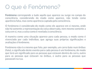 O que é Fenômeno?
Fenômeno corresponde a tudo aquilo que aparece ou surge no campo da
consciência, considerando do modo como aparece, não tendo como
aparência falsa, mas como aparência captada pela consciência.
O fenômeno é considerado do modo como ele aparece em si mesmo, onde
não há somente a representação da coisa observada, nem mesmo somente a
coisa em si, mas a coisa como é revelada à consciência.
A maneira como uma situação aparece para cada pessoa, o modo como é
vivenciado por cada indivíduo, que agrega suas próprias signiﬁcações e
avaliações é fenômeno.
Fenômeno não é o mesmo que fato, por exemplo, um carro bate num ônibus
(fato), o signiﬁcado deste evento para cada pessoa é um fenômeno, de modo
que terá um signiﬁcado para as pessoas que estavam dentro do carro, outro
para as pessoas que estavam no ônibus, e outro para as pessoas que
passavam na rua.
 