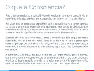 O que é Consciência?
Para a fenomenologia, a consciência é intencional, pois toda consciência é
consciência de algo, ou seja, um ato que visa um objeto, um fato, uma ideia.
Por visar algo ou um objeto especíﬁco, com a consciência não temos apenas
as coisas e os objetos materiais que aparecem, mas todas as vivências que
envolvem as coisas que aparecem à consciência. A consciência não se torna
as coisas, mas dá signiﬁcação a elas, permanecendo diferente delas.
Quando olhamos para uma mesa, temos a consciência dela enquanto mesa
percebida, não há duas vivências isoladas (a ideia de mesa e a percepção
dela). As percepções acontecem na relação entre o ser e a coisa percebida, a
consciência e a coisa não são duas entidades separadas, mas acontecem em
correlação.
A fenomenologia busca resgatar o mundo das experiências pré-reﬂexivas,
que é o mundo da vida, onde estão as evidências originárias. Os enunciados
teóricos só fazem sentido quando se relacionam com a vida experimentada,
e não quando fechados em si mesmos, separados da vida que vivemos.
 