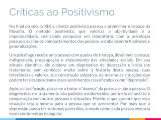 Críticas ao Positivismo
No ﬁnal do século XIX a ciência positivista passou a preencher o espaço da
ﬁlosoﬁa. O método positivista, que valoriza a objetividade e a
impessoalidade, realizando pesquisas em laboratório, com a psicologia
passou a avaliar os comportamentos das pessoas, estabelecendo hipóteses e
generalizações.
Um psicólogo recebe uma pessoa com queixa de tristeza, desânimo, cansaço,
indisposição, preocupação e afastamento das atividades sociais. Em sua
atitude cientíﬁca, ele elabora um diagnóstico de depressão e inicia um
tratamento, sem conhecer muito sobre a história desta pessoa, suas
referências e valores, sua construção subjetiva, ou mesmo as situações que
podem ter desencadeado esses sentimentos classiﬁcados como “depressão”.
Após a classiﬁcação, passa-se a tratar a “doença” da pessoa, e não a pessoa. O
diagnóstico e o tratamento são padrões estabelecidos por meio de análise e
comparação com outras pessoas e situações. Porém, o que garante que essa
situação seja a mesma para a pessoa que se apresenta? Por mais que a
depressão possa ter sintomas parecidos, o modo como cada pessoa vivencia
esses sentimentos é singular.
 