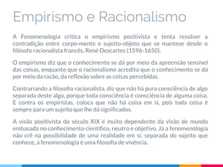 Empirismo e Racionalismo
A Fenomenologia critica o empirismo positivista e tenta resolver a
contradição entre corpo-mente e sujeito-objeto que se manteve desde o
ﬁlósofo racionalista francês, René Descartes (1596-1650).
O empirismo diz que o conhecimento se dá por meio da apreensão sensível
das coisas, enquanto que o racionalismo acredita que o conhecimento se dá
por meio da razão, da reﬂexão sobre as coisas percebidas.
Contrariando a ﬁlosoﬁa racionalista, diz que não há pura consciência de algo
separada deste algo, porque toda consciência é consciência de alguma coisa.
E contra os empiristas, coloca que não há coisa em si, pois toda coisa é
sempre para um sujeito que lhe dá signiﬁcados.
A visão positivista do século XIX é muito dependente da visão de mundo
embasada no conhecimento cientíﬁco, neutro e objetivo. Já a fenomenologia
não crê na possibilidade de uma realidade em si, separada do sujeito que
conhece, a fenomenologia é uma ﬁlosoﬁa de vivência.
 