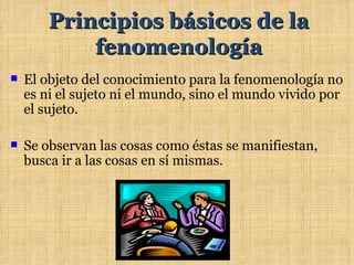 Principios básicos de la
            fenomenología
   El objeto del conocimiento para la fenomenología no
    es ni el sujeto ni el mundo, sino el mundo vivido por
    el sujeto.

   Se observan las cosas como éstas se manifiestan,
    busca ir a las cosas en sí mismas.
 