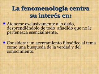 La fenomenología centra
            su interés en:
   Atenerse exclusivamente a lo dado,
    desprendiéndolo de todo añadido que no le
    pertenezca esencialmente.

   Considerar un acercamiento filosófico al tema
    como una búsqueda de la verdad y del
    conocimiento.
 