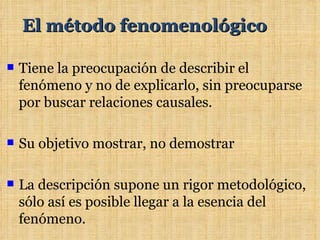 El método fenomenológico

   Tiene la preocupación de describir el
    fenómeno y no de explicarlo, sin preocuparse
    por buscar relaciones causales.

   Su objetivo mostrar, no demostrar

   La descripción supone un rigor metodológico,
    sólo así es posible llegar a la esencia del
    fenómeno.
 