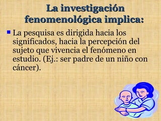 La investigación
       fenomenológica implica:
   La pesquisa es dirigida hacia los
    significados, hacia la percepción del
    sujeto que vivencia el fenómeno en
    estudio. (Ej.: ser padre de un niño con
    cáncer).
 