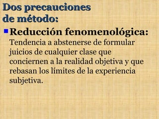 Dos precauciones
de método:
 Reducción fenomenológica:
 Tendencia a abstenerse de formular
 juicios de cualquier clase que
 conciernen a la realidad objetiva y que
 rebasan los límites de la experiencia
 subjetiva.
 