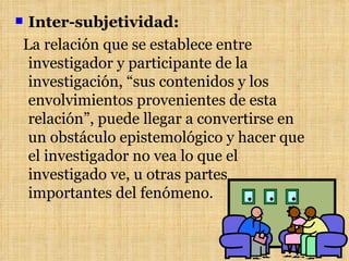 Inter-subjetividad:
La relación que se establece entre
 investigador y participante de la
 investigación, “sus contenidos y los
 envolvimientos provenientes de esta
 relación”, puede llegar a convertirse en
 un obstáculo epistemológico y hacer que
 el investigador no vea lo que el
 investigado ve, u otras partes
 importantes del fenómeno.
 