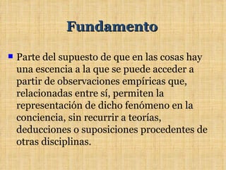Fundamento

   Parte del supuesto de que en las cosas hay
    una escencia a la que se puede acceder a
    partir de observaciones empíricas que,
    relacionadas entre sí, permiten la
    representación de dicho fenómeno en la
    conciencia, sin recurrir a teorías,
    deducciones o suposiciones procedentes de
    otras disciplinas.
 