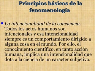 Principios básicos de la
              fenomenología

   La intencionalidad de la conciencia.
    Todos los actos humanos son
    intencionales y esa intencionalidad
    siempre es un comportamiento dirigido a
    alguna cosa en el mundo. Por ello, el
    conocimiento científico, en tanto acción
    humana, implica una intencionalidad que
    dota a la ciencia de un carácter subjetivo.
 