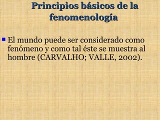 Principios básicos de la
              fenomenología

   El mundo puede ser considerado como
    fenómeno y como tal éste se muestra al
    hombre (CARVALHO; VALLE, 2002).
 