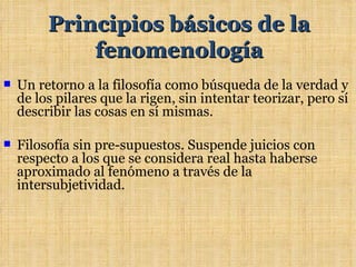 Principios básicos de la
             fenomenología
   Un retorno a la filosofía como búsqueda de la verdad y
    de los pilares que la rigen, sin intentar teorizar, pero sí
    describir las cosas en sí mismas.

   Filosofía sin pre-supuestos. Suspende juicios con
    respecto a los que se considera real hasta haberse
    aproximado al fenómeno a través de la
    intersubjetividad.
 