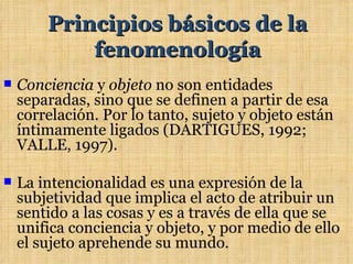 Principios básicos de la
            fenomenología
   Conciencia y objeto no son entidades
    separadas, sino que se definen a partir de esa
    correlación. Por lo tanto, sujeto y objeto están
    íntimamente ligados (DARTIGUES, 1992;
    VALLE, 1997).

   La intencionalidad es una expresión de la
    subjetividad que implica el acto de atribuir un
    sentido a las cosas y es a través de ella que se
    unifica conciencia y objeto, y por medio de ello
    el sujeto aprehende su mundo.
 