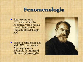 Fenomenología
   Representa una
    corriente idealista
    subjetiva y uno de los
    movimientos más
    importantes del siglo
    XX


   Nació a comienzos del
    siglo XX con la obra
    Investigaciones
    Lógicas, de Edmund
    Husserl (1859-1938)
 