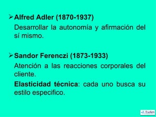 Alfred Adler (1870-1937) Desarrollar la autonomía y afirmación del sí mismo. Sandor Ferenczi (1873-1933) Atención a las reacciones corporales del cliente. Elasticidad técnica : cada uno busca su estilo especifico. 