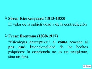 Sören Kierkergaard (1813-1855)   El valor de la subjetividad y de la contradicción. Franz Brentano (1838-1917) “ Psicología descriptiva”: el  cómo  procede al  por qué . Intencionalidad de los hechos psíquicos: la conciencia no es un recipiente, sino un faro. 