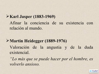 Karl Jasper (1883-1969) Afinar la conciencia de su existencia con relación al mundo. Martin Heidegger (1889-1976) Valoración de la angustia y de la duda existencial. “ Lo más que se puede hacer por el hombre, es volverlo ansioso. 