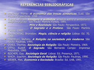 REFERÊNCIAS BIBLIOGRÁFICAS
• BORDIEU, Pierre. A economia das trocas simbólicas. 5.ed. São
Paulo: Perspectivas, 1998.
• ELIADE, Mircea. Imagens e símbolos: ensaios sobre o simbolismo
mágico-religioso. São Paulo: Martins Fontes, 1991.
• ______________. Mito e Realidade. São Paulo: Perspectiva, 1972.
• ______________. O Sagrado e o Profano. São Paulo: Martins
Fontes, 1992.
• MALINOWSKI, Bronislaw. Magia, ciência e religião. Lisboa: Ed. 70,
1988.
• MARTELLI, Stefano. A Religião na sociedade pós moderna. São
Paulo: Paulinas, 1995.
• O’DEA, Thomas. Sociologia da Religião. São Paulo: Pioneira, 1969.
• OTTO, Rudolf. O Sagrado. São Bernardo Campo: Imprensa
Metodista, 1985.
• ROCHER, Guy. Sociologia Geral. Lisboa: Ed. Presença, 1971.
• WACH, Joachim. Sociologia da Religião. São Paulo: Paulinas, 1990.
• WEBER, Max. Economia e Sociedade. Brasília: Ed. UnB, 1991.
 