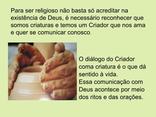 O diálogo do Criador
coma criatura é o que dá
sentido à vida.
Essa comunicação com
Deus acontece por meio
dos ritos e das orações.
Para ser religioso não basta só acreditar na
existência de Deus, é necessário reconhecer que
somos criaturas e temos um Criador que nos ama
e quer se comunicar conosco.
 