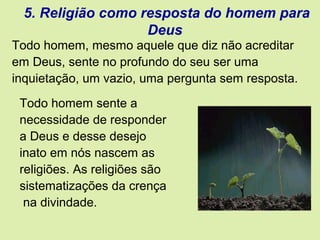 5. Religião como resposta do homem para
Deus
Todo homem sente a
necessidade de responder
a Deus e desse desejo
inato em nós nascem as
religiões. As religiões são
sistematizações da crença
na divindade.
Todo homem, mesmo aquele que diz não acreditar
em Deus, sente no profundo do seu ser uma
inquietação, um vazio, uma pergunta sem resposta.
 