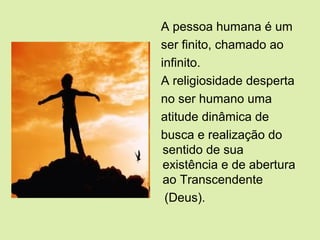 A pessoa humana é um
ser finito, chamado ao
infinito.
A religiosidade desperta
no ser humano uma
atitude dinâmica de
busca e realização do
sentido de sua
existência e de abertura
ao Transcendente
(Deus).
 