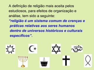 A definição de religião mais aceita pelos
estudiosos, para efeitos de organização e
análise, tem sido a seguinte:
“religião é um sistema comum de crenças e
práticas relativas aos seres humanos
dentro de universos históricos e culturais
específicos”.
 
