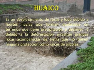 HUAICOEs un desplazamiento de rocas y lodo debido a fuertes lluvias que forman quebradas en terrenos que tiene precipitación a desnivel  y debido a la deforestación arrastran grandes rocas acompañadas de tierra que no tienen ninguna protección como raíces de árboles.