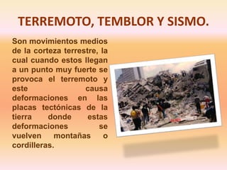 TERREMOTO, TEMBLOR Y SISMO. Son movimientos medios de la corteza terrestre, la cual cuando estos llegan a un punto muy fuerte se provoca el terremoto y este causa deformaciones en las placas tectónicas de la tierra donde estas deformaciones se vuelven montañas o cordilleras.