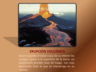 ERUPCIÓN VOLCÁNICA Ocurre cuando el volcán saca de su interior las cenizas y gases a la superficie de la tierra, así provocando grandes lavas de fuego,  con esto quemando todo lo que se interponga en su camino .