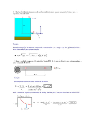 4 – Qual a velocidade da água através de um furo na lateral de um tanque, se o desnível entre o furo e a
superfície livre é de 2 m?
Solução:
Utilizando a equação de Bernoulli simplificada e considerando z1 = 2 m e g = 9,81 m/s2
, podemos calcular a
velocidade da água pela equação a seguir:
5 – Qual a perda de carga em 100 m de tubo liso de PVC de 32 mm de diâmetro por onde escoa água a
uma velocidade de 2 m/s?
Solução:
Inicialmente devemos calcular o Número de Reynolds:
Com o número de Reynolds e o Diagrama de Moody, obtemos para o tubo liso que o fator de atrito f = 0,02.
 