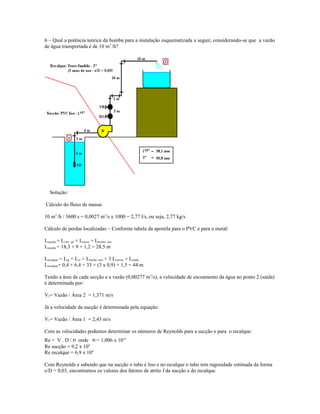 6 – Qual a potência teórica da bomba para a instalação esquematizada a seguir, considerando-se que a vazão
de água transportada é de 10 m3
/h?
Solução:
Cálculo do fluxo de massa:
10 m3
/h / 3600 s = 0,0027 m3
/s x 1000 = 2,77 l/s, ou seja, 2,77 kg/s
Cálculo de perdas localizadas – Conforme tabela da apostila para o PVC e para o metal:
Lsucção = Lvalv. pé + Lcurva + Ltrecho reto
Lsucção = 18,3 + 9 + 1,2 = 28,5 m
Lrecalque = Lrg + Lvr + Ltrecho reto + 3 Lcurvas + Lsaída
Lrecalque= 0,4 + 6,4 + 33 + (3 x 0,9) + 1,5 = 44 m
Tendo a área de cada secção e a vazão (0,00277 m3
/s), a velocidade de escoamento da água no ponto 2 (saída)
é determinada por:
V2= Vazão / Área 2 = 1,371 m/s
Já a velocidade da sucção é determinada pela equação:
V1= Vazão / Área 1 = 2,43 m/s
Com as velocidades podemos determinar os números de Reynolds para a sucção e para o recalque:
Re = V . D / n onde n = 1,006 x 10-6
Re sucção = 9,2 x 104
Re recalque = 6,9 x 104
Com Reynolds e sabendo que na sucção o tubo é liso e no recalque o tubo tem rugosidade estimada da forma
e/D = 0,03, encontramos os valores dos fatores de atrito f da sucção e do recalque.
 