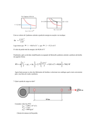 Com os valores de f podemos calcular a perda de energia na sucção e no recalque:
D
VLf
e
.2
.. 2
=∆
Logo temos que e∆ 1 = 40,85 m2
/s2
e que e∆ 2 = 47,21 m2
/s2
O valor da perda total de energia é de 88,06 m2
/s2
Finalmente, após as devidas simplificações na equação de Bernoulli, podemos calcular a potência da bomba
da seguinte forma:
Wegz
V
mbW t 5,70806,881781,9
2
371,1
.77,2
2
2
2
2
2
=





+×+=





∆++= 
Agora basta acessar os sites dos fabricantes de bombas e selecionar nos catálogos qual a mais conveniente
para essa faixa de vazão e potência.
7- Qual a perda de carga no tubo?
Considere: tubo liso PVC
υágua = 1,006 x 10-6
m2
/s
Vágua = 5 m/s
ρágua = 1000 kg/m3
Cálculo do número de Reynolds:
 