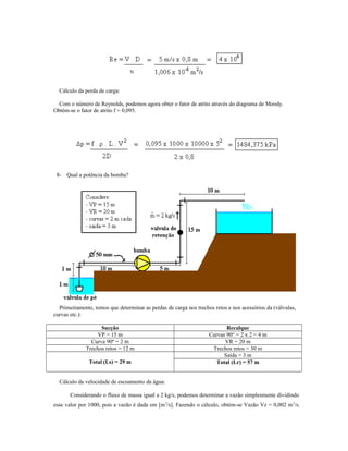 Cálculo da perda de carga:
Com o número de Reynolds, podemos agora obter o fator de atrito através do diagrama de Moody.
Obtém-se o fator de atrito f = 0,095.
8- Qual a potência da bomba?
Primeiramente, temos que determinar as perdas de carga nos trechos retos e nos acessórios da (válvulas,
curvas etc.):
Sucção Recalque
VP = 15 m Curvas 90° = 2 x 2 = 4 m
Curva 90º = 2 m VR = 20 m
Trechos retos = 12 m Trechos retos = 30 m
Total (Ls) = 29 m
Saída = 3 m
Total (Lr) = 57 m
Cálculo da velocidade de escoamento da água:
Considerando o fluxo de massa igual a 2 kg/s, podemos determinar a vazão simplesmente dividindo
esse valor por 1000, pois a vazão é dada em [m3
/s]. Fazendo o cálculo, obtém-se Vazão Vz = 0,002 m3
/s.
 