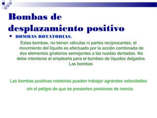  BOMBAS ROTATORIAS.
Estas bombas, no tienen válvulas ni partes reciprocantes; el
movimiento del líquido es efectuado por la acción combinada de
dos elementos giratorios semejantes a las ruedas dentadas. No
debe intentarse el emplearla para el bombeo de líquidos delgados.
Las bombas
Las bombas positivas rotatorias pueden trabajar agrandes velocidades
sin el peligro de que se presenten presiones de inercia.
Bombas de
desplazamiento positivo
 