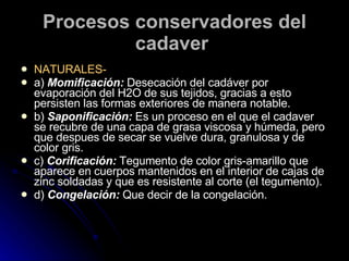 Procesos conservadores del cadaver   NATURALES- a)  Momificación:  Desecación del cadáver por evaporación del H2O de sus tejidos, gracias a esto persisten las formas exteriores de manera notable.  b)  Saponificación:  Es un proceso en el que el cadaver se recubre de una capa de grasa viscosa y húmeda, pero que despues de secar se vuelve dura, granulosa y de color gris. c)  Corificación:  Tegumento de color gris-amarillo que aparece en cuerpos mantenidos en el interior de cajas de zinc soldadas y que es resistente al corte (el tegumento).  d)  Congelación:  Que decir de la congelación.  